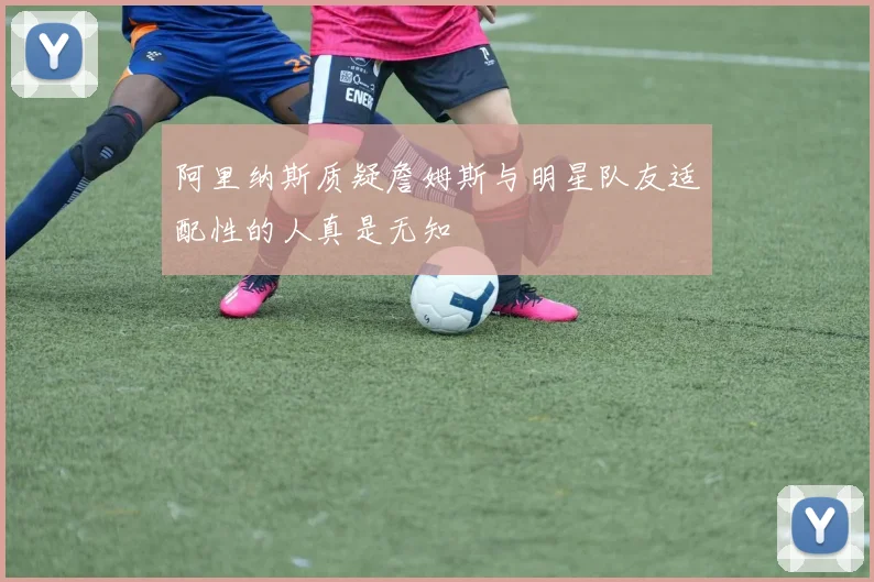 阿里纳斯质疑詹姆斯与明星队友适配性的人真是无知