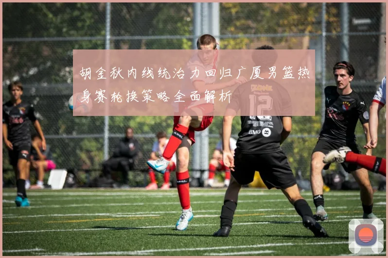 胡金秋内线统治力回归广厦男篮热身赛轮换策略全面解析