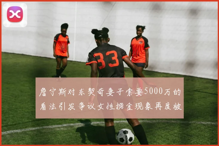 詹宁斯对东契奇妻子索要5000万的看法引发争议女性捞金现象再度被热议