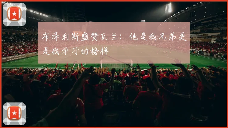布泽利斯盛赞瓦兰：他是我兄弟更是我学习的榜样